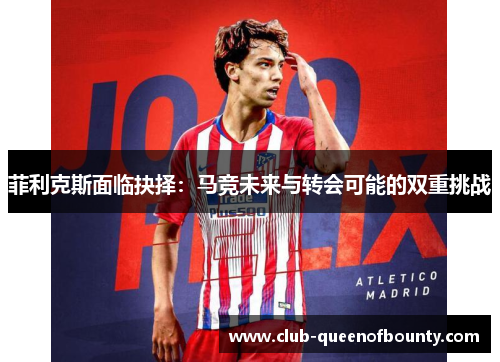 菲利克斯面临抉择:马竞未来与转会可能的双重挑战 菲利克斯面临抉择:马竞未来与转会可能的双重挑战