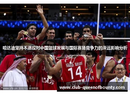 哈达迪坚持不退役对中国篮球发展与国际赛场竞争力的深远影响分析 哈达迪坚持不退役对中国篮球发展与国际赛场竞争力的深远影响分析