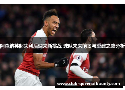 阿森纳英超失利后迎来新挑战 球队未来前景与重建之路分析