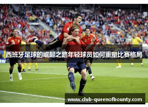 西班牙足球的崛起之路年轻球员如何重塑比赛格局 西班牙足球的崛起之路年轻球员如何重塑比赛格局