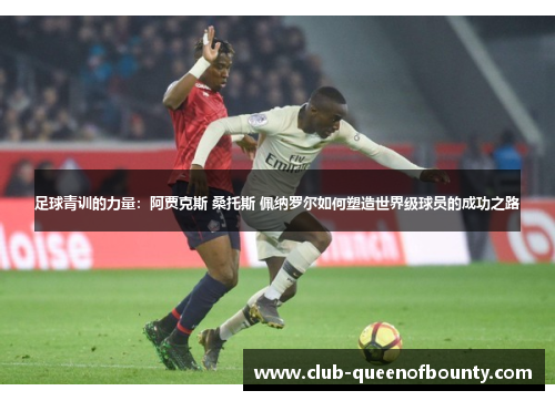 足球青训的力量:阿贾克斯 桑托斯 佩纳罗尔如何塑造世界级球员的成功之路 足球青训的力量:阿贾克斯 桑托斯 佩纳罗尔如何塑造世界级球员的成功之路