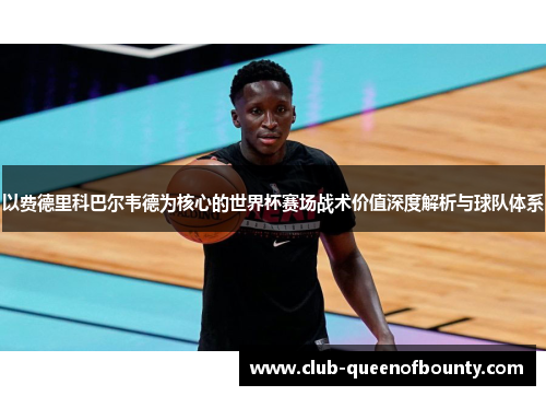 以费德里科巴尔韦德为核心的世界杯赛场战术价值深度解析与球队体系