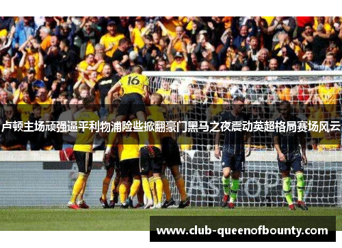 卢顿主场顽强逼平利物浦险些掀翻豪门黑马之夜震动英超格局赛场风云