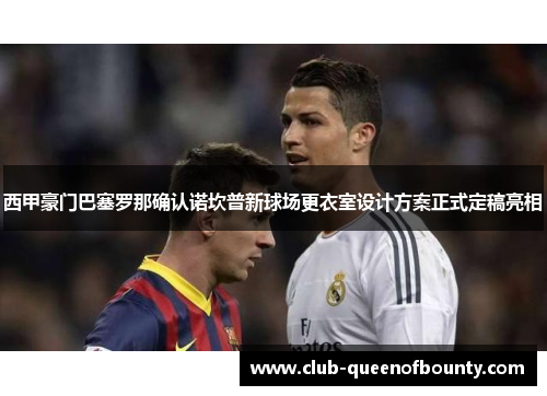 西甲豪门巴塞罗那确认诺坎普新球场更衣室设计方案正式定稿亮相