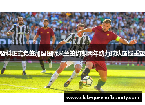 哲科正式免签加盟国际米兰签约期两年助力球队锋线重塑 哲科正式免签加盟国际米兰签约期两年助力球队锋线重塑
