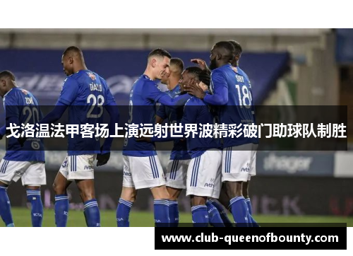 戈洛温法甲客场上演远射世界波精彩破门助球队制胜 戈洛温法甲客场上演远射世界波精彩破门助球队制胜